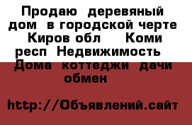 Продаю  деревяный дом  в городской черте -Киров(обл.) - Коми респ. Недвижимость » Дома, коттеджи, дачи обмен   